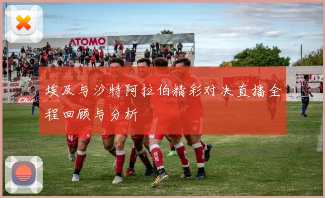 埃及与沙特阿拉伯精彩对决直播全程回顾与分析