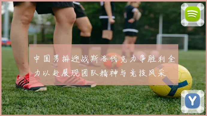 中国男排迎战斯洛伐克力争胜利全力以赴展现团队精神与竞技风采