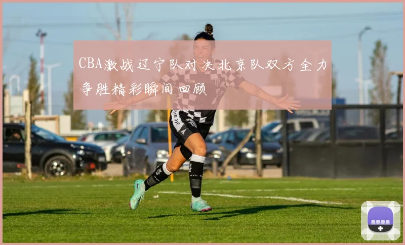 CBA激战辽宁队对决北京队双方全力争胜精彩瞬间回顾