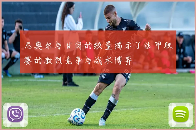 尼奥尔与甘岗的较量揭示了法甲联赛的激烈竞争与战术博弈