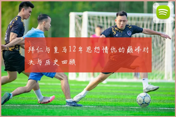 拜仁与皇马12年恩怨情仇的巅峰对决与历史回顾