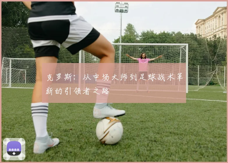 克罗斯：从中场大师到足球战术革新的引领者之路