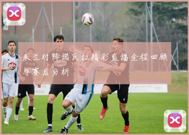 米兰对阵诺瓦拉精彩直播全程回顾与赛后分析