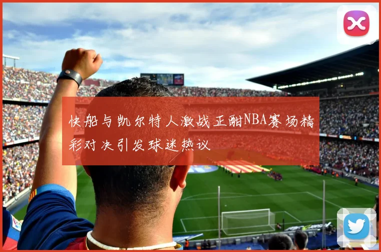 快船与凯尔特人激战正酣NBA赛场精彩对决引发球迷热议