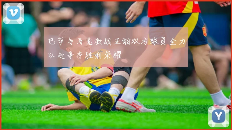 巴萨与马竞激战正酣双方球员全力以赴争夺胜利荣耀