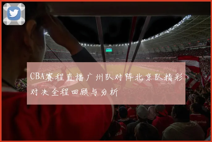 CBA赛程直播广州队对阵北京队精彩对决全程回顾与分析