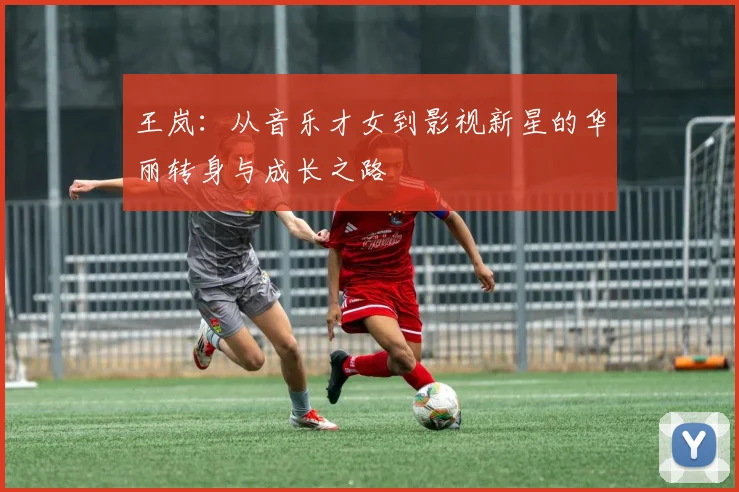 王岚：从音乐才女到影视新星的华丽转身与成长之路