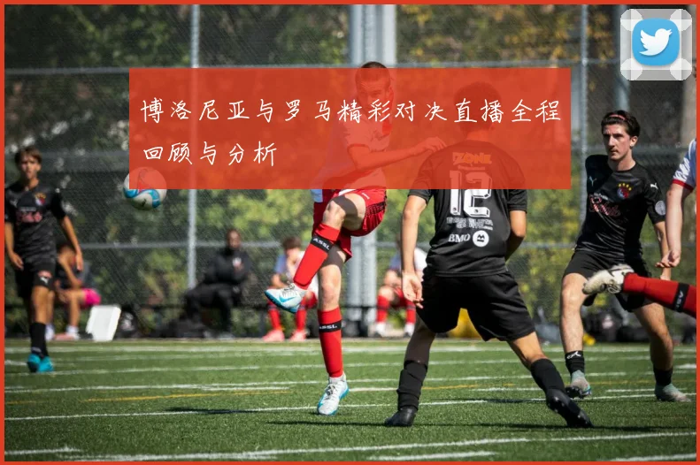 博洛尼亚与罗马精彩对决直播全程回顾与分析