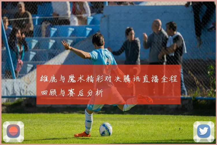 雄鹿与魔术精彩对决腾讯直播全程回顾与赛后分析