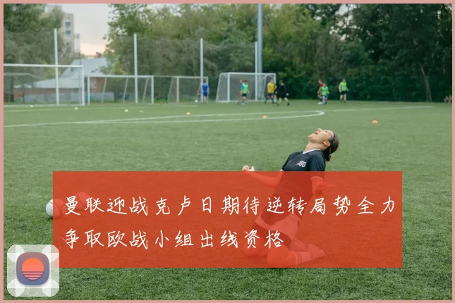 曼联迎战克卢日期待逆转局势全力争取欧战小组出线资格