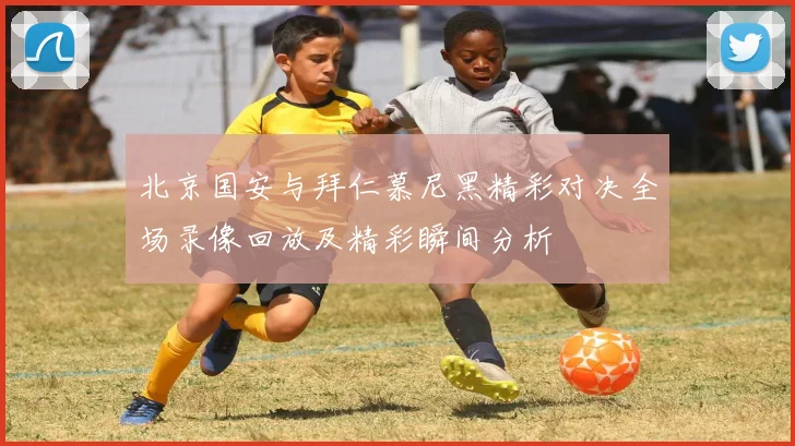 北京国安与拜仁慕尼黑精彩对决全场录像回放及精彩瞬间分析
