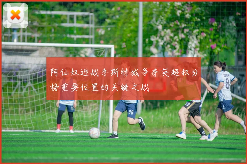 阿仙奴迎战李斯特城争夺英超积分榜重要位置的关键之战