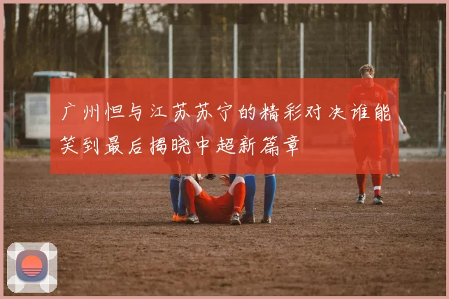 广州怛与江苏苏宁的精彩对决谁能笑到最后揭晓中超新篇章
