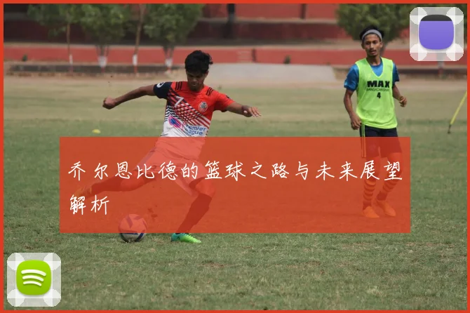 乔尔恩比德的篮球之路与未来展望解析