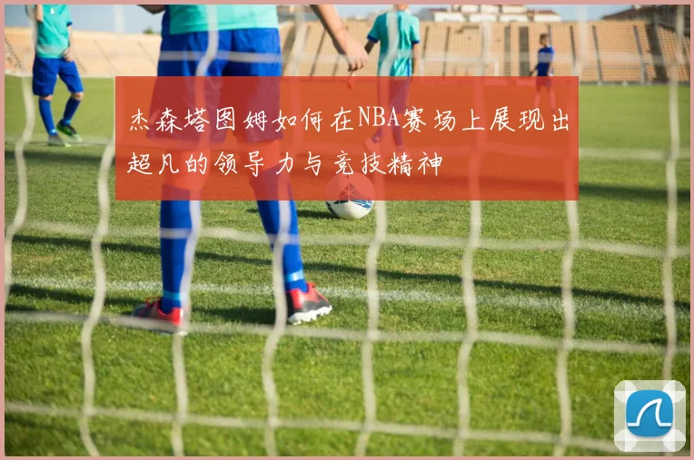 杰森塔图姆如何在NBA赛场上展现出超凡的领导力与竞技精神