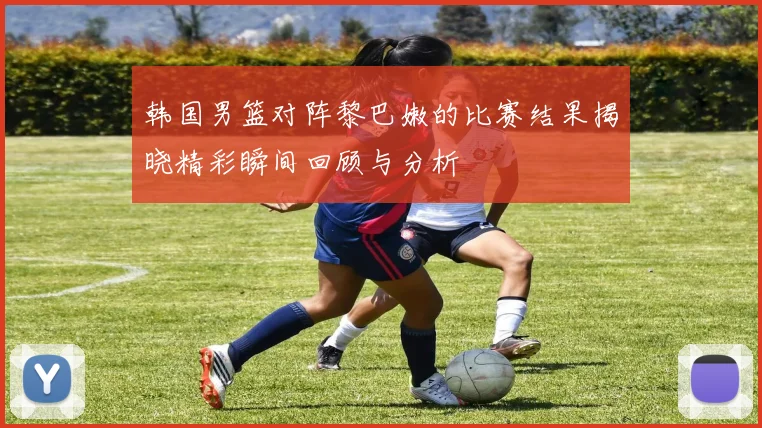 韩国男篮对阵黎巴嫩的比赛结果揭晓精彩瞬间回顾与分析