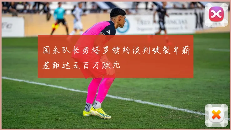 国米队长劳塔罗续约谈判破裂年薪差距达五百万欧元