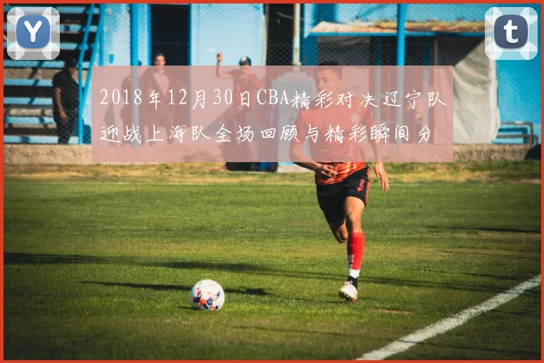 2018年12月30日CBA精彩对决辽宁队迎战上海队全场回顾与精彩瞬间分析