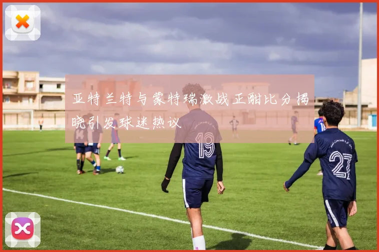 亚特兰特与蒙特瑞激战正酣比分揭晓引发球迷热议