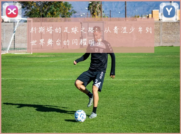 科斯塔的足球之路：从青涩少年到世界舞台的闪耀明星