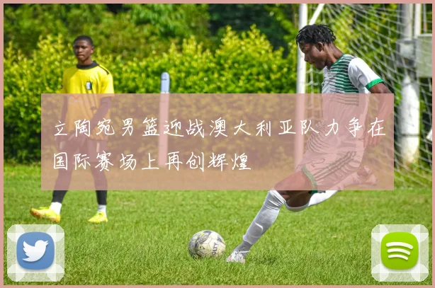 立陶宛男篮迎战澳大利亚队力争在国际赛场上再创辉煌