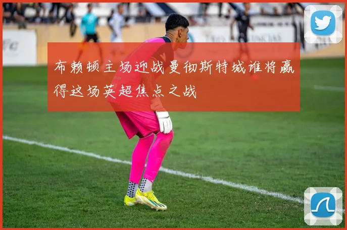 布赖顿主场迎战曼彻斯特城谁将赢得这场英超焦点之战