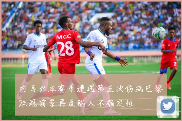 内马尔本赛季遭遇第五次伤病巴黎欧冠前景再度陷入不确定性