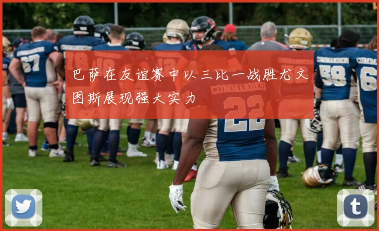 巴萨在友谊赛中以三比一战胜尤文图斯展现强大实力