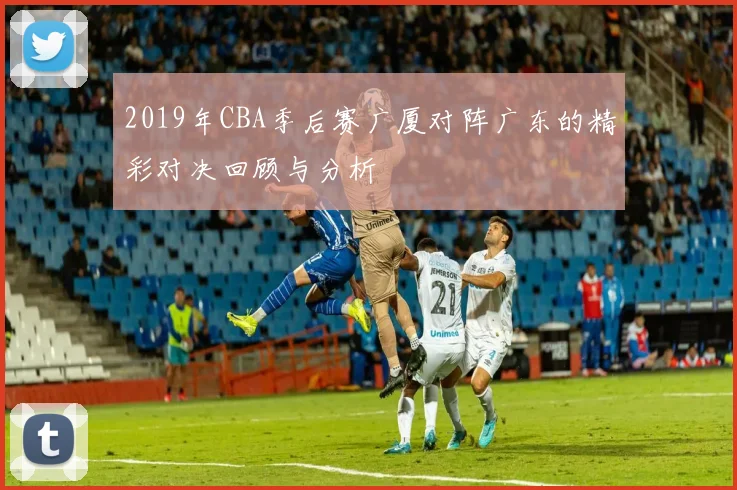 2019年CBA季后赛广厦对阵广东的精彩对决回顾与分析