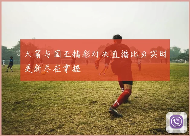 火箭与国王精彩对决直播比分实时更新尽在掌握