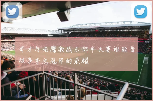 奇才与老鹰激战东部半决赛谁能晋级争夺总冠军的荣耀