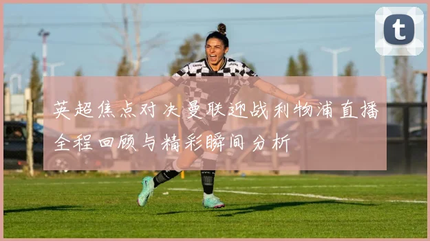 英超焦点对决曼联迎战利物浦直播全程回顾与精彩瞬间分析